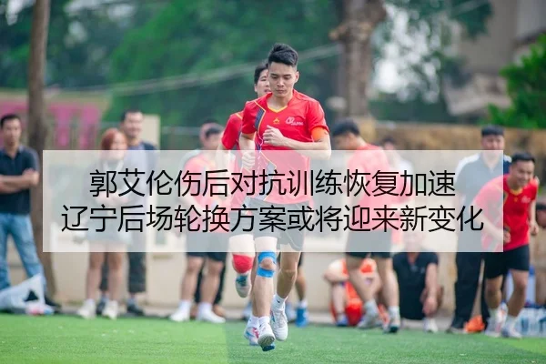 郭艾伦伤后对抗训练恢复加速 辽宁后场轮换方案或将迎来新变化