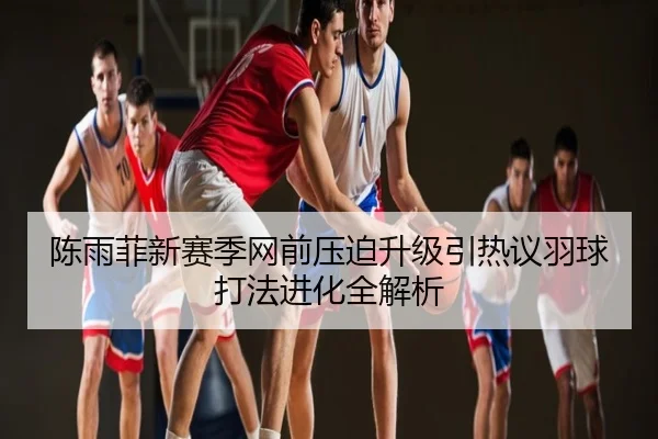 陈雨菲新赛季网前压迫升级引热议羽球打法进化全解析